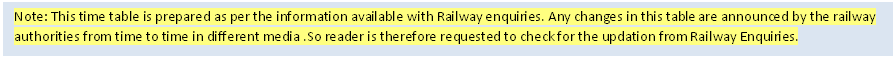 Text Box: Note: This time table is prepared as per the information available with Railway enquiries. Any changes in this table are announced by the railway authorities from time to time in different media .So reader is therefore requested to check for the updation from Railway Enquiries.

